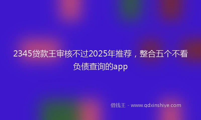 2345贷款王审核不过2025年推荐，整合五个不看负债查询的app