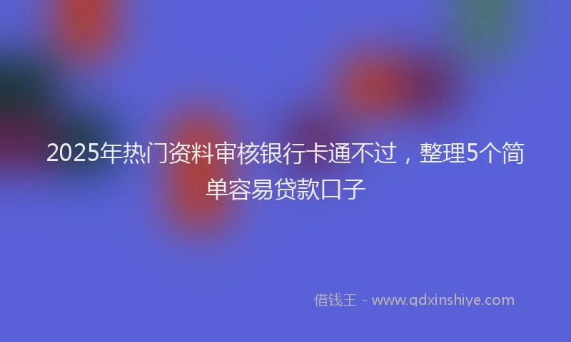 2025年热门资料审核银行卡通不过，整理5个简单容易贷款口子