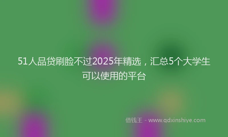 51人品贷刷脸不过2025年精选，汇总5个大学生可以使用的平台