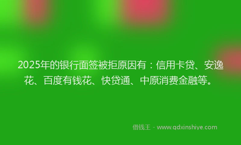 2025年的银行面签被拒原因有：信用卡贷、安逸花、百度有钱花、快贷通、中原消费金融等。