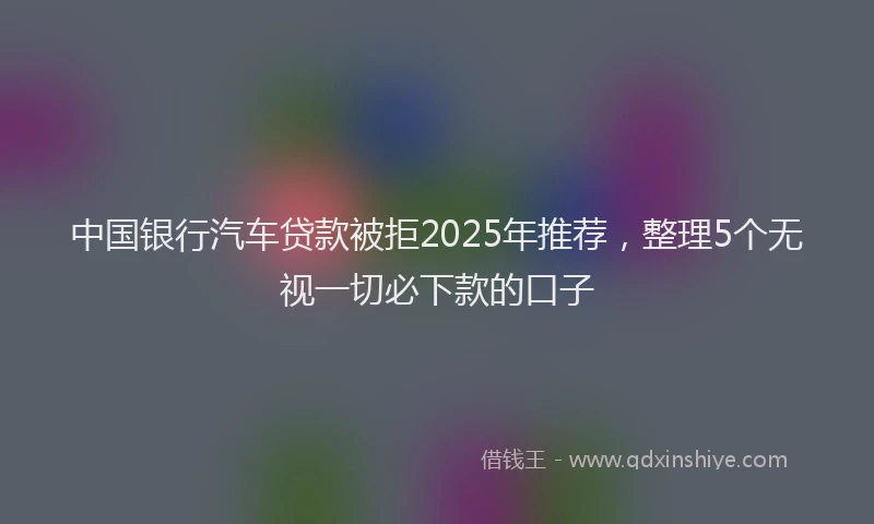 中国银行汽车贷款被拒2025年推荐，整理5个无视一切必下款的口子