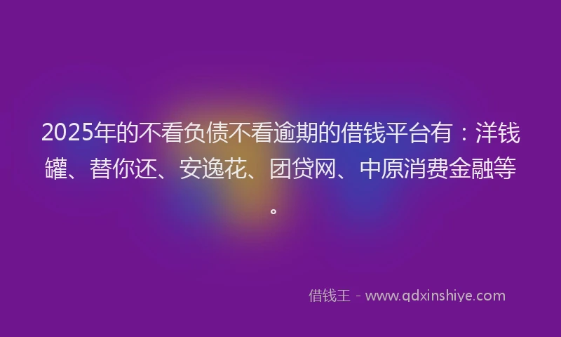 2025年的不看负债不看逾期的借钱平台有：洋钱罐、替你还、安逸花、团贷网、中原消费金融等。