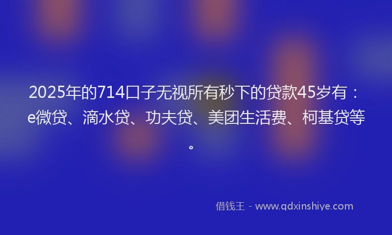 2025年的714口子无视所有秒下的贷款45岁有：e微贷、滴水贷、功夫贷、美团生活费、柯基贷等。
