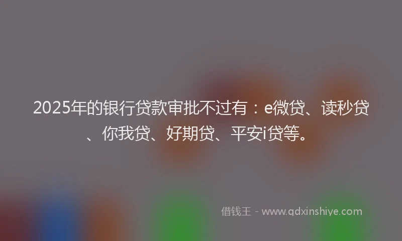 2025年的银行贷款审批不过有：e微贷、读秒贷、你我贷、好期贷、平安i贷等。