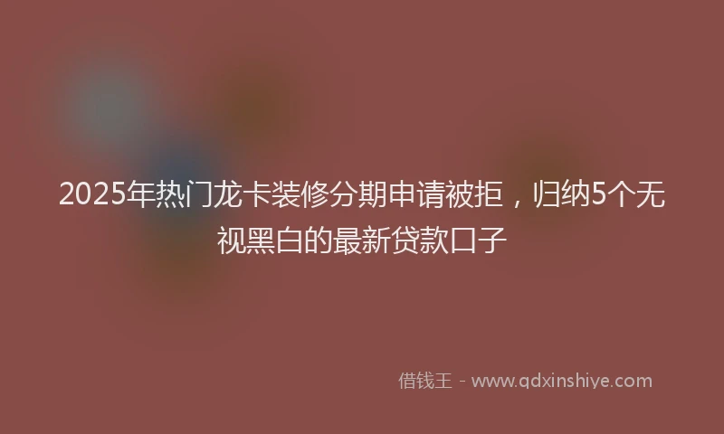 2025年热门龙卡装修分期申请被拒，归纳5个无视黑白的最新贷款口子
