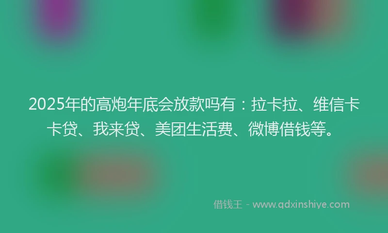 2025年的高炮年底会放款吗有：拉卡拉、维信卡卡贷、我来贷、美团生活费、微博借钱等。