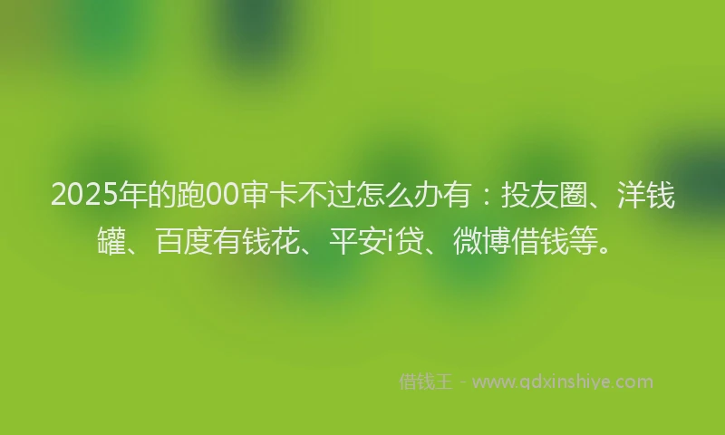 2025年的跑00审卡不过怎么办有：投友圈、洋钱罐、百度有钱花、平安i贷、微博借钱等。