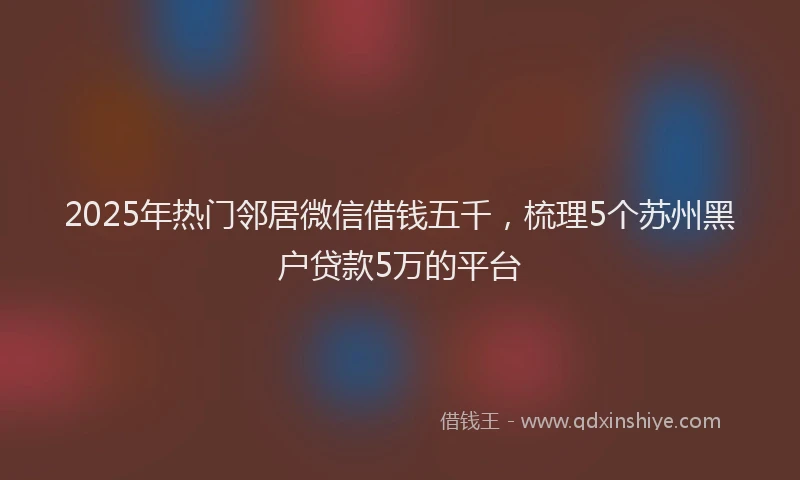 2025年热门邻居微信借钱五千，梳理5个苏州黑户贷款5万的平台