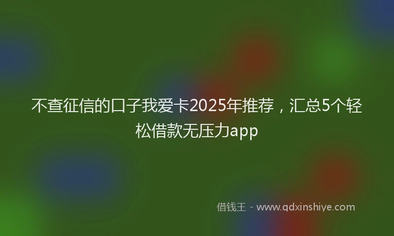 不查征信的口子我爱卡2025年推荐，汇总5个轻松借款无压力app