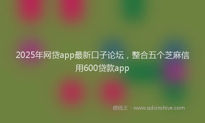 2025年网贷app最新口子论坛，整合五个芝麻信用600贷款app