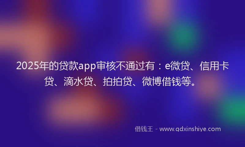 2025年的贷款app审核不通过有：e微贷、信用卡贷、滴水贷、拍拍贷、微博借钱等。