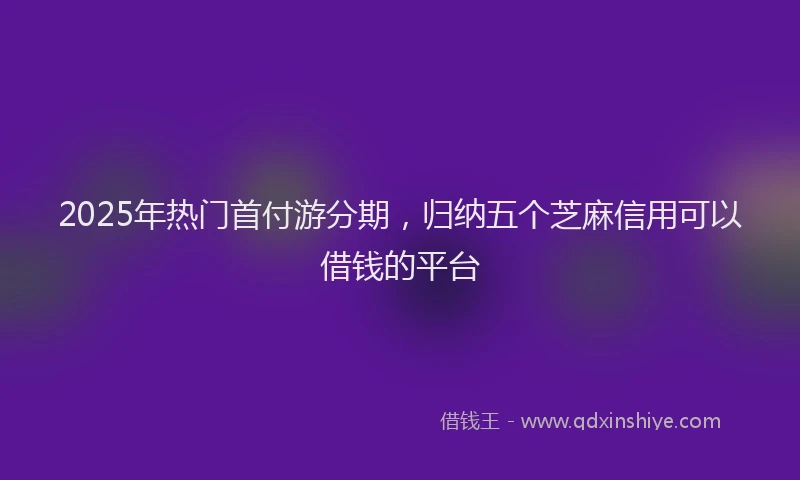 2025年热门首付游分期，归纳五个芝麻信用可以借钱的平台