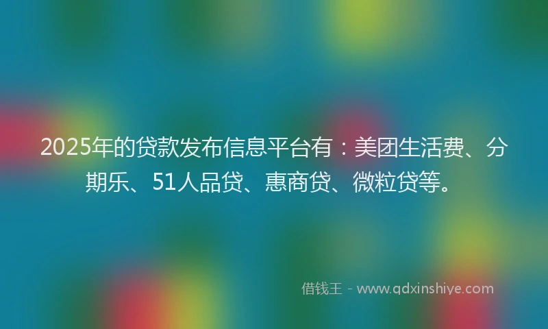 2025年的贷款发布信息平台有：美团生活费、分期乐、51人品贷、惠商贷、微粒贷等。