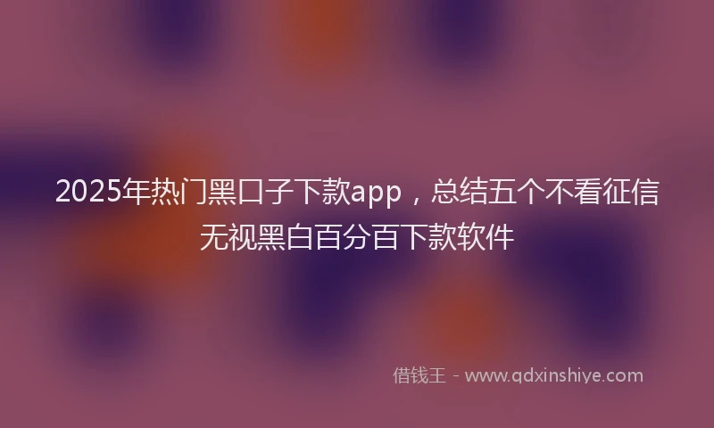 2025年热门黑口子下款app，总结五个不看征信无视黑白百分百下款软件