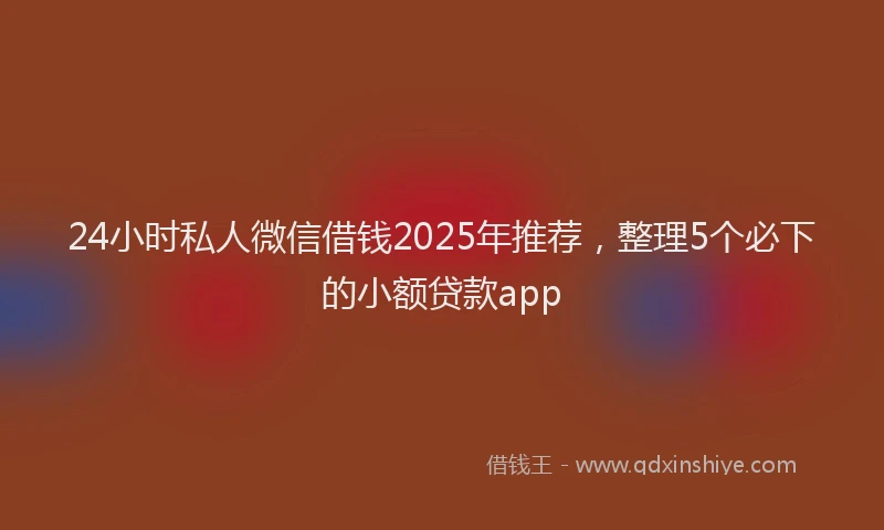 24小时私人微信借钱2025年推荐，整理5个必下的小额贷款app