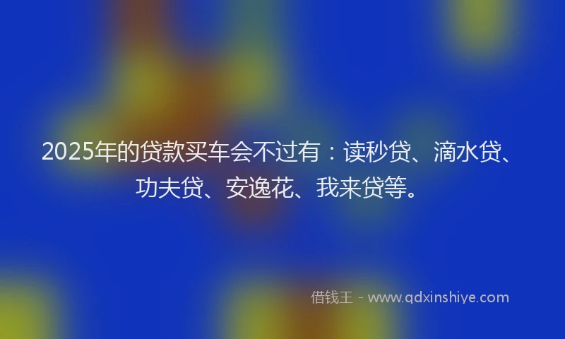 2025年的贷款买车会不过有：读秒贷、滴水贷、功夫贷、安逸花、我来贷等。