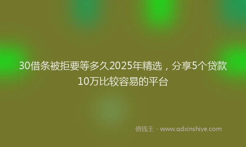 30借条被拒要等多久2025年精选，分享5个贷款10万比较容易的平台