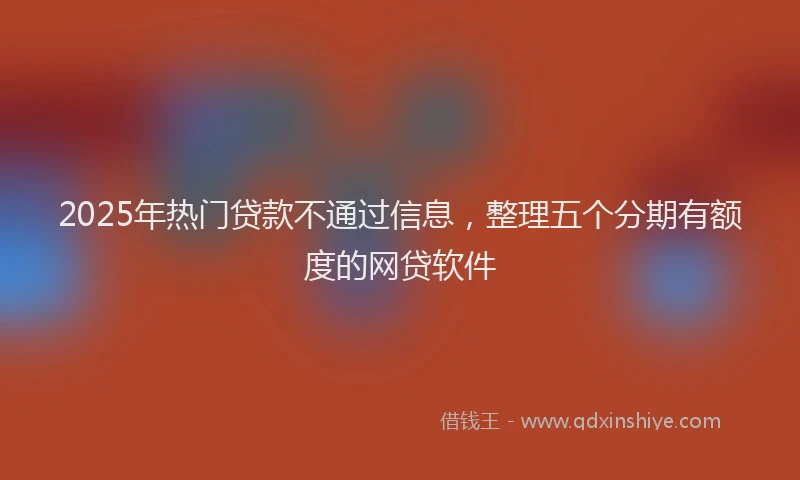 2025年热门贷款不通过信息，整理五个分期有额度的网贷软件