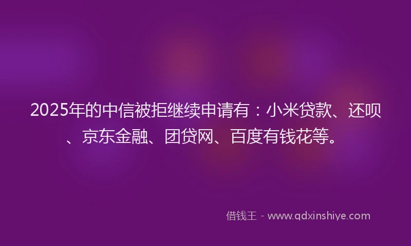 2025年的中信被拒继续申请有：小米贷款、还呗、京东金融、团贷网、百度有钱花等。