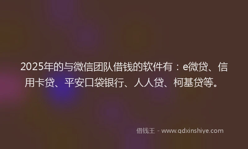 2025年的与微信团队借钱的软件有：e微贷、信用卡贷、平安口袋银行、人人贷、柯基贷等。