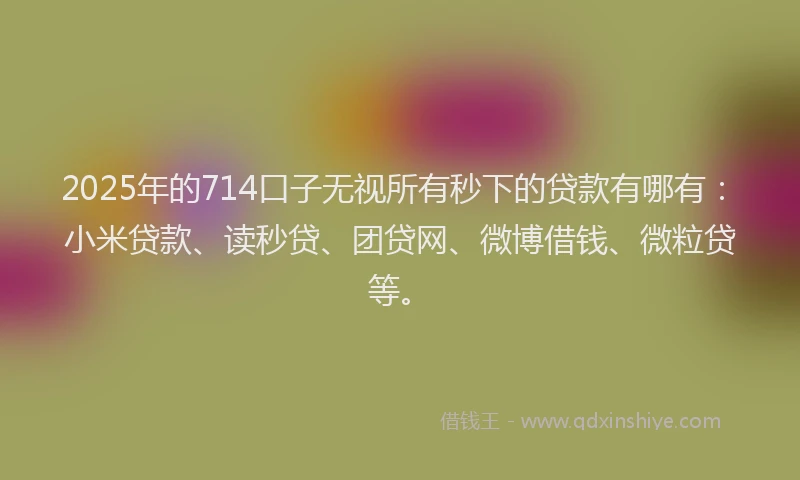 2025年的714口子无视所有秒下的贷款有哪有：小米贷款、读秒贷、团贷网、微博借钱、微粒贷等。
