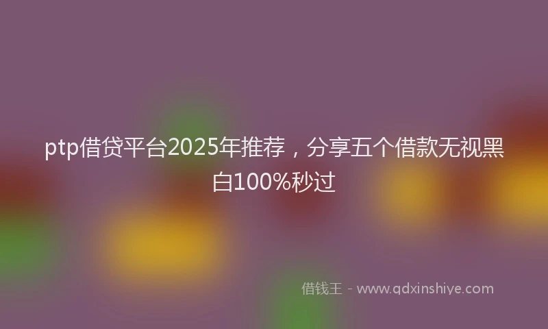 ptp借贷平台2025年推荐，分享五个借款无视黑白100%秒过