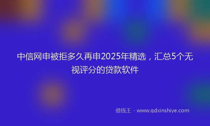 中信网申被拒多久再申2025年精选，汇总5个无视评分的贷款软件