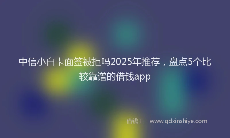 中信小白卡面签被拒吗2025年推荐，盘点5个比较靠谱的借钱app