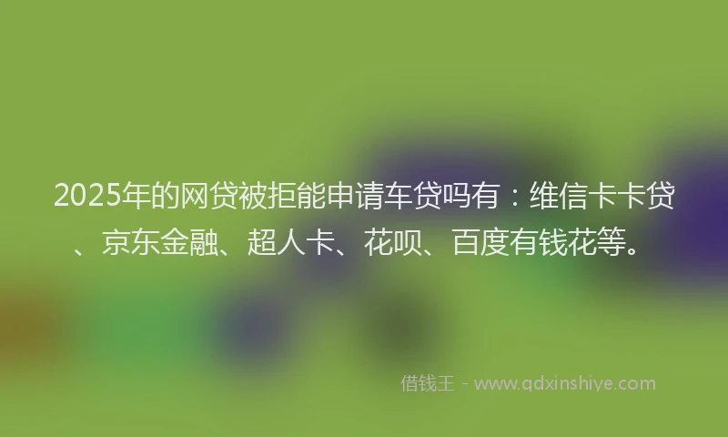 2025年的网贷被拒能申请车贷吗有：维信卡卡贷、京东金融、超人卡、花呗、百度有钱花等。