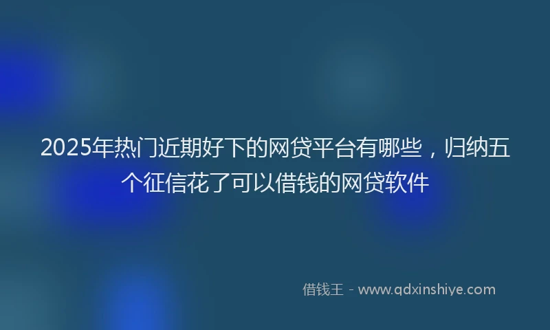 2025年热门近期好下的网贷平台有哪些，归纳五个征信花了可以借钱的网贷软件