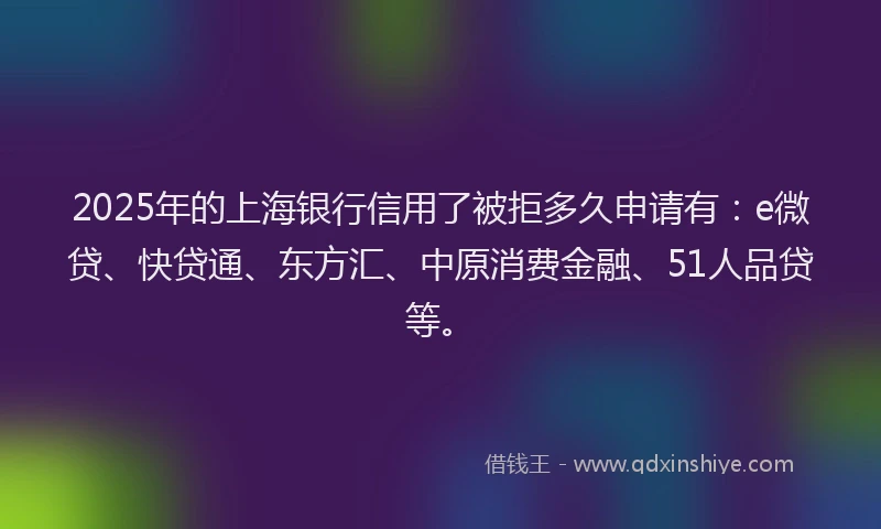 2025年的上海银行信用了被拒多久申请有：e微贷、快贷通、东方汇、中原消费金融、51人品贷等。