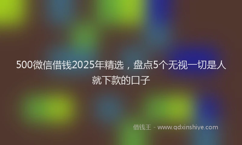 500微信借钱2025年精选，盘点5个无视一切是人就下款的口子