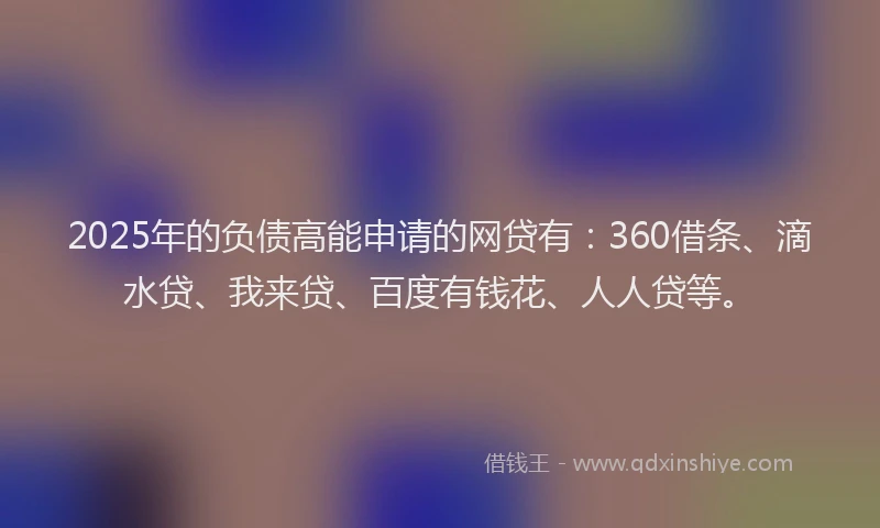 2025年的负债高能申请的网贷有：360借条、滴水贷、我来贷、百度有钱花、人人贷等。