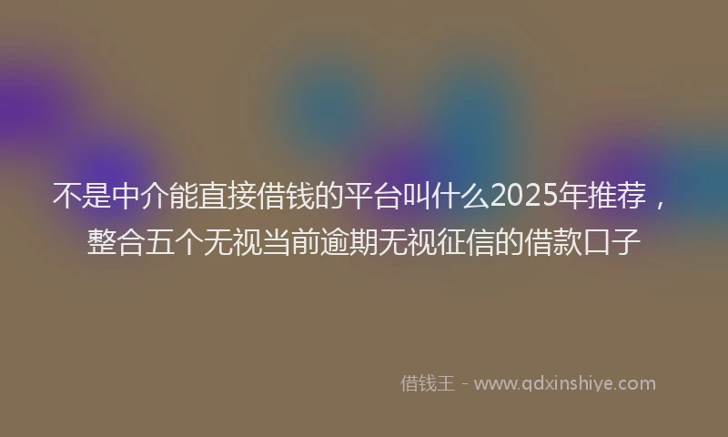 不是中介能直接借钱的平台叫什么2025年推荐，整合五个无视当前逾期无视征信的借款口子