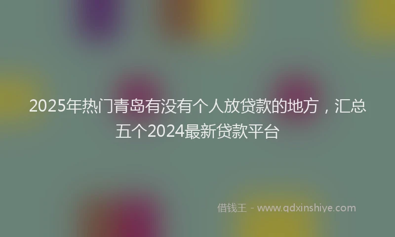 2025年热门青岛有没有个人放贷款的地方，汇总五个2024最新贷款平台