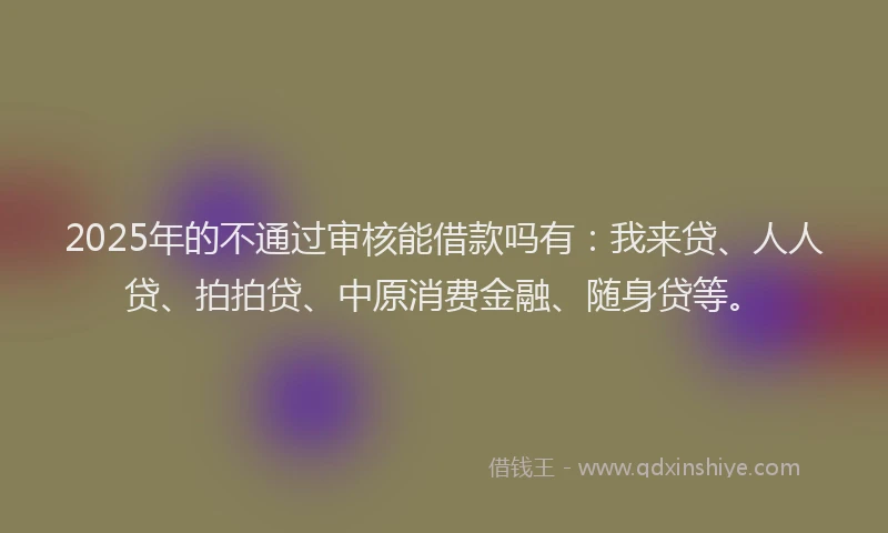 2025年的不通过审核能借款吗有：我来贷、人人贷、拍拍贷、中原消费金融、随身贷等。
