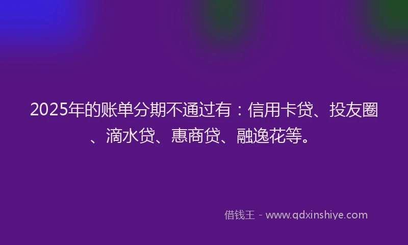 2025年的账单分期不通过有：信用卡贷、投友圈、滴水贷、惠商贷、融逸花等。