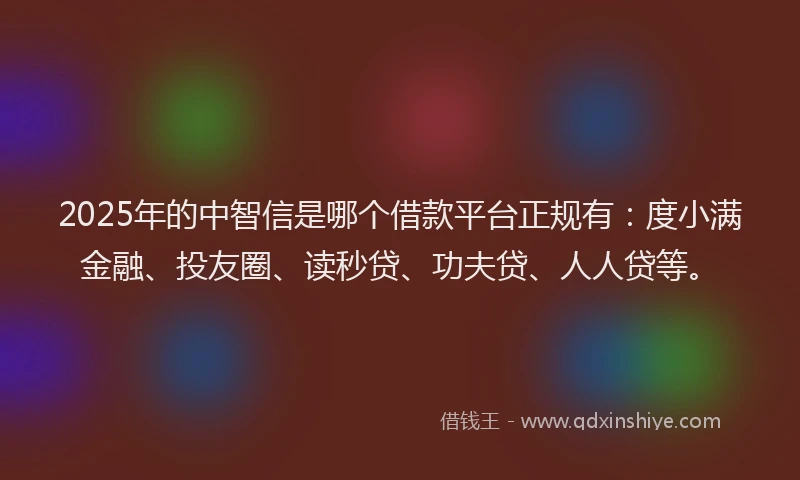 2025年的中智信是哪个借款平台正规有：度小满金融、投友圈、读秒贷、功夫贷、人人贷等。