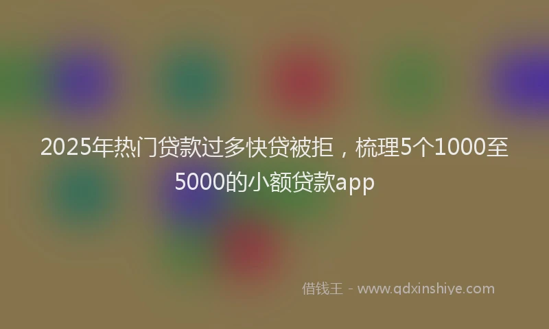 2025年热门贷款过多快贷被拒，梳理5个1000至5000的小额贷款app