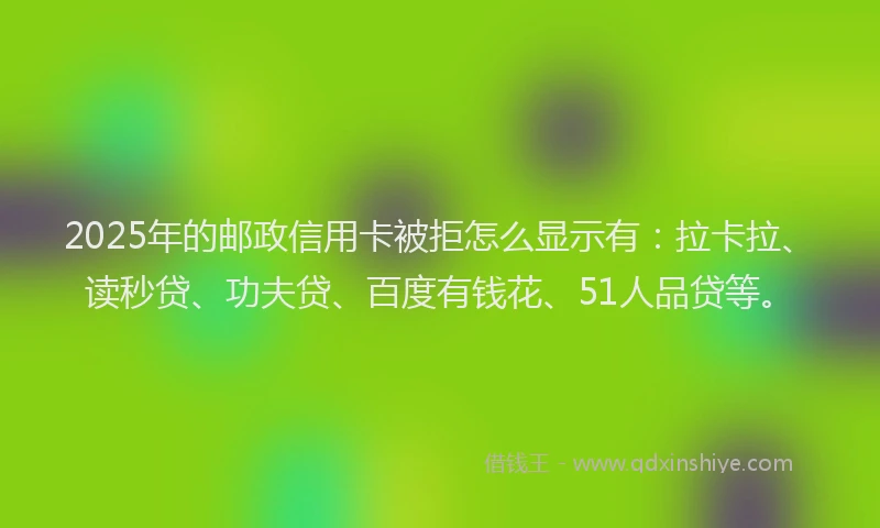 2025年的邮政信用卡被拒怎么显示有：拉卡拉、读秒贷、功夫贷、百度有钱花、51人品贷等。