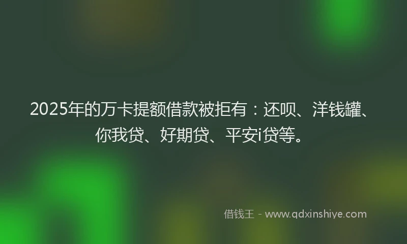 2025年的万卡提额借款被拒有：还呗、洋钱罐、你我贷、好期贷、平安i贷等。