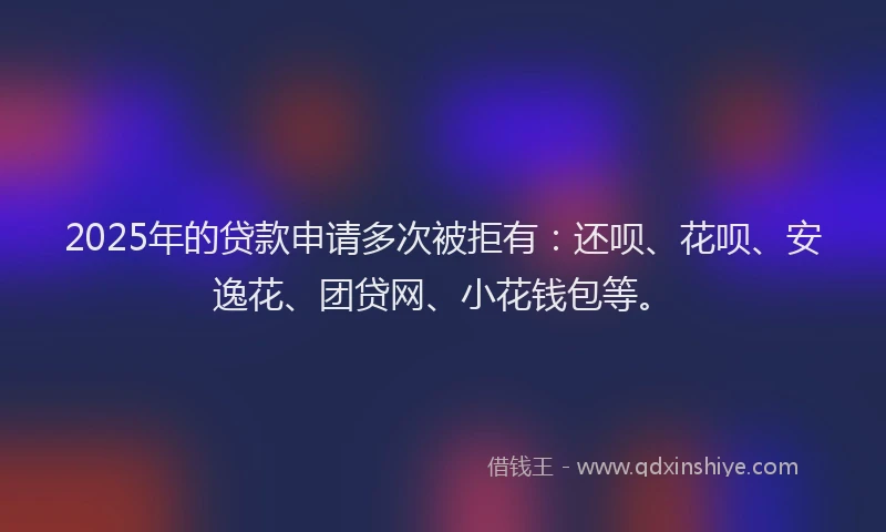 2025年的贷款申请多次被拒有：还呗、花呗、安逸花、团贷网、小花钱包等。