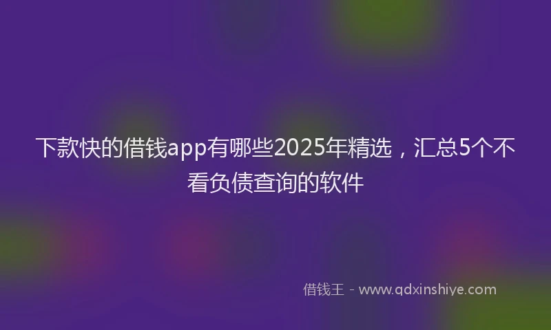 下款快的借钱app有哪些2025年精选，汇总5个不看负债查询的软件