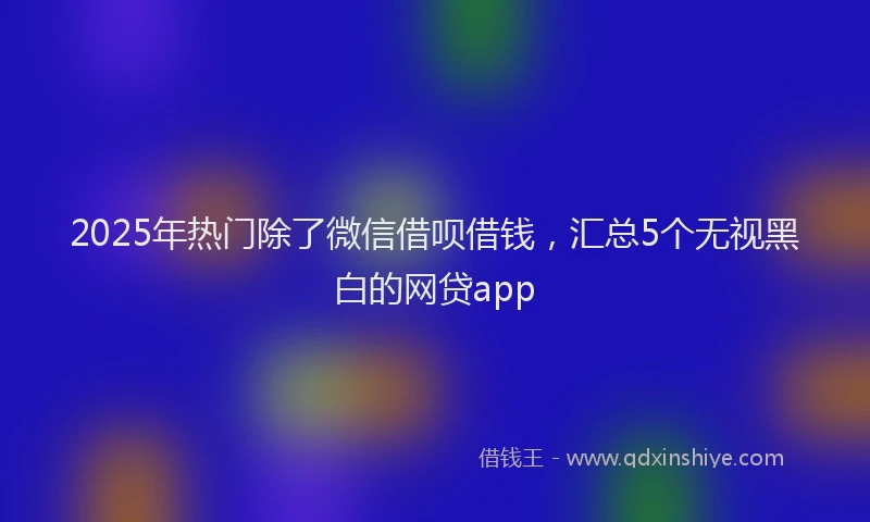 2025年热门除了微信借呗借钱，汇总5个无视黑白的网贷app