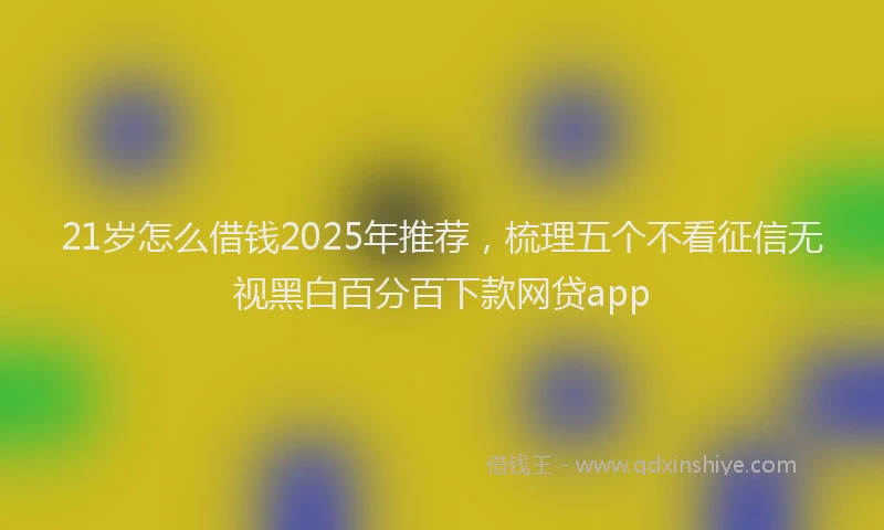 21岁怎么借钱2025年推荐，梳理五个不看征信无视黑白百分百下款网贷app