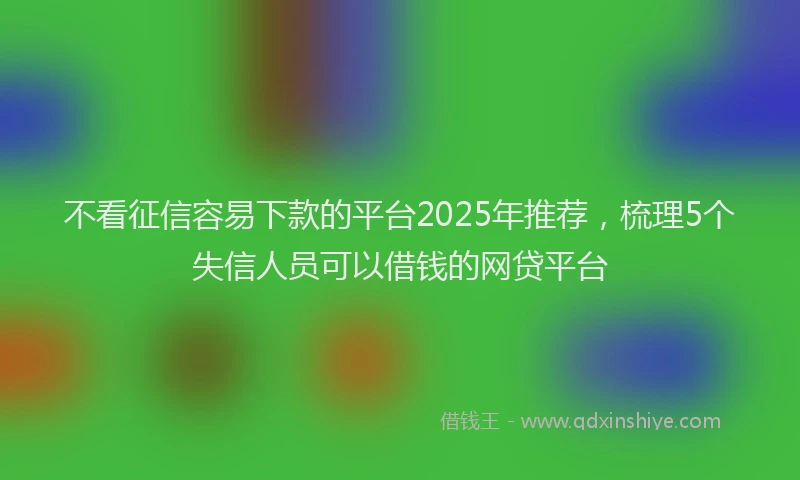 不看征信容易下款的平台2025年推荐，梳理5个失信人员可以借钱的网贷平台