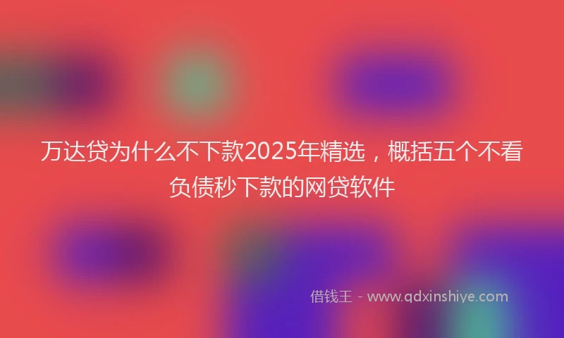 万达贷为什么不下款2025年精选，概括五个不看负债秒下款的网贷软件