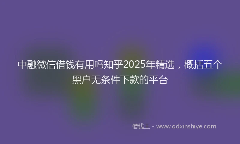 中融微信借钱有用吗知乎2025年精选，概括五个黑户无条件下款的平台