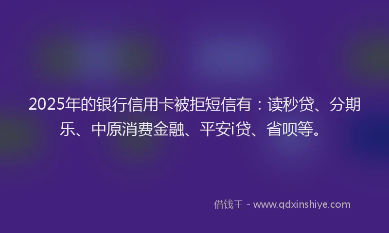 2025年的银行信用卡被拒短信有：读秒贷、分期乐、中原消费金融、平安i贷、省呗等。