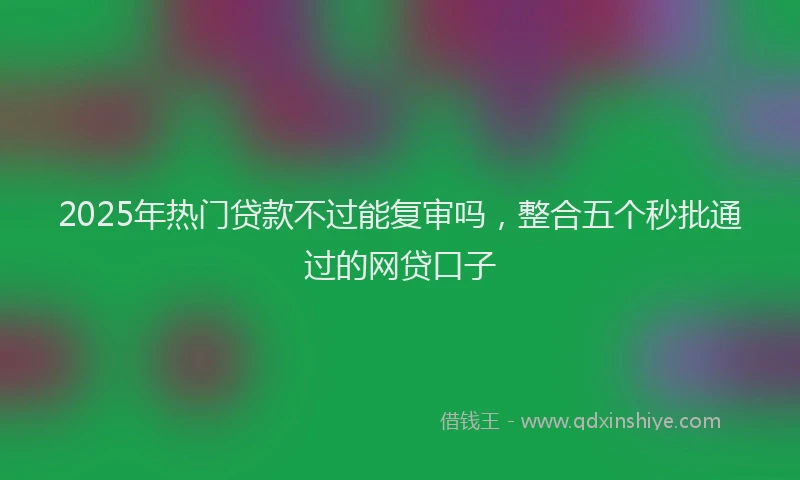 2025年热门贷款不过能复审吗，整合五个秒批通过的网贷口子